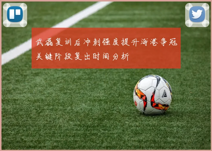 武磊复训后冲刺强度提升海港争冠关键阶段复出时间分析
