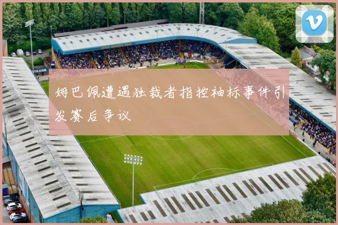 姆巴佩遭遇独裁者指控袖标事件引发赛后争议