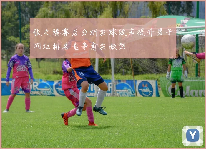 张之臻赛后分析发球效率提升男子网坛排名竞争愈发激烈