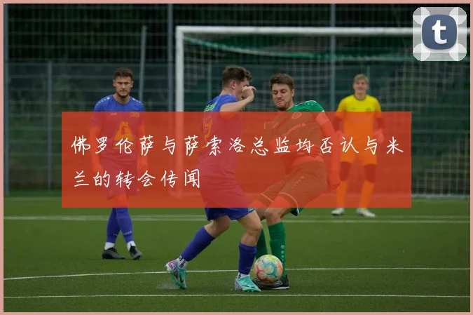 佛罗伦萨与萨索洛总监均否认与米兰的转会传闻