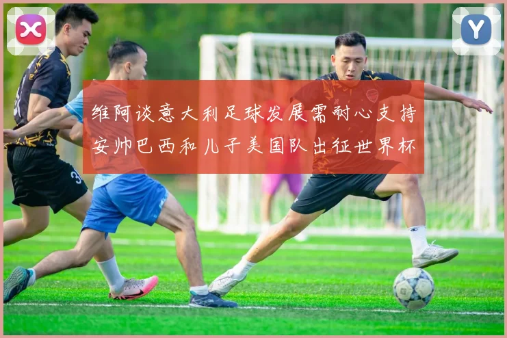 维阿谈意大利足球发展需耐心支持安帅巴西和儿子美国队出征世界杯