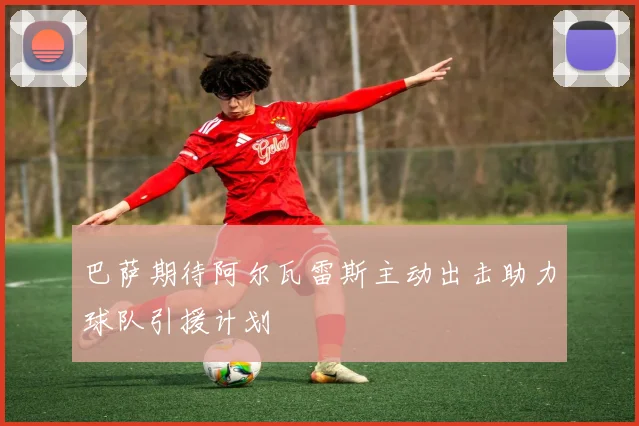 巴萨期待阿尔瓦雷斯主动出击助力球队引援计划