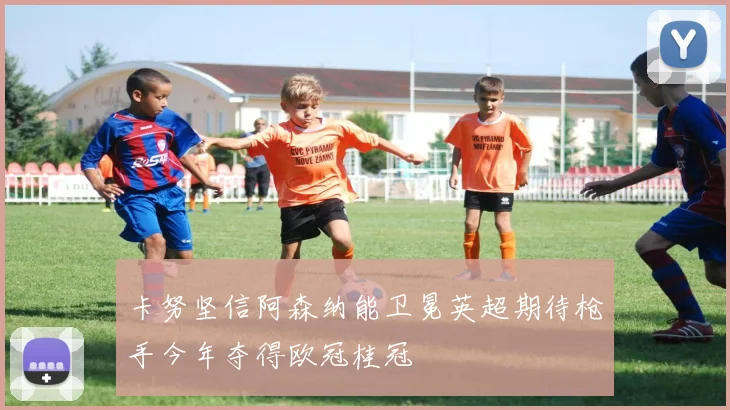 卡努坚信阿森纳能卫冕英超期待枪手今年夺得欧冠桂冠