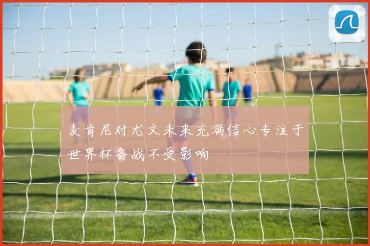 麦肯尼对尤文未来充满信心专注于世界杯备战不受影响