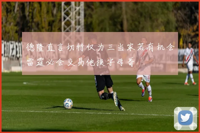 德隆直言切特仅为三当家若有机会雷霆必会交易他换字母哥