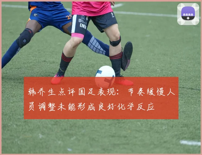 韩乔生点评国足表现：节奏缓慢人员调整未能形成良好化学反应