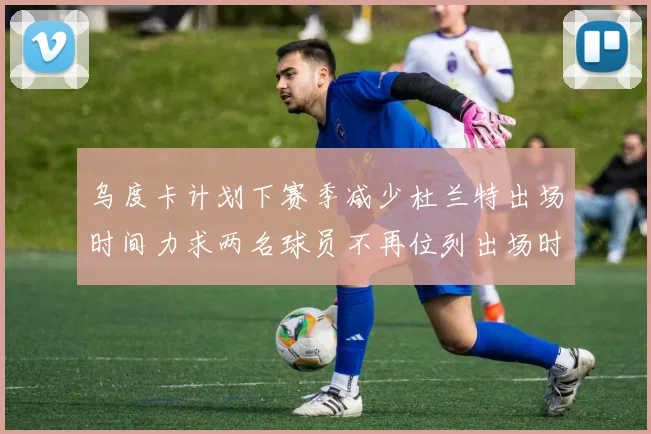 乌度卡计划下赛季减少杜兰特出场时间力求两名球员不再位列出场时间前五
