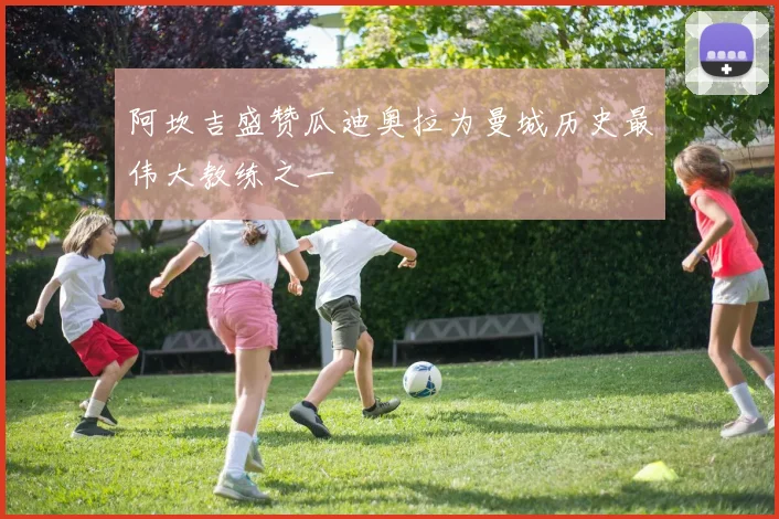 阿坎吉盛赞瓜迪奥拉为曼城历史最伟大教练之一