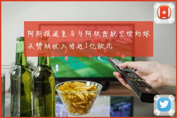 阿斯报道皇马与阿联酋航空续约球衣赞助收入将近1亿欧元
