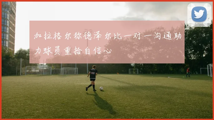 加拉格尔称德泽尔比一对一沟通助力球员重拾自信心