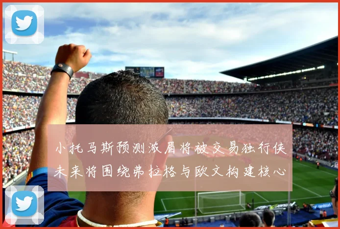 小托马斯预测浓眉将被交易独行侠未来将围绕弗拉格与欧文构建核心阵容