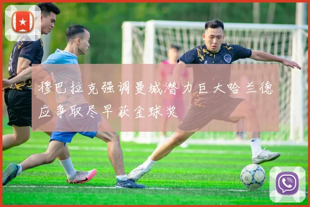 穆巴拉克强调曼城潜力巨大哈兰德应争取尽早获金球奖