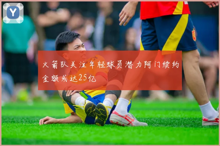 火箭队关注年轻球员潜力阿门续约金额或达25亿