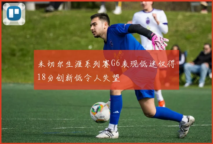 米切尔生涯系列赛G6表现低迷仅得18分创新低令人失望
