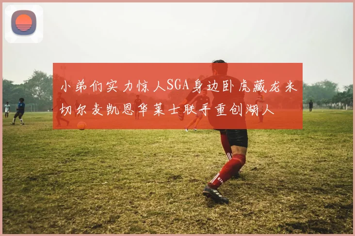 小弟们实力惊人SGA身边卧虎藏龙米切尔麦凯恩华莱士联手重创湖人