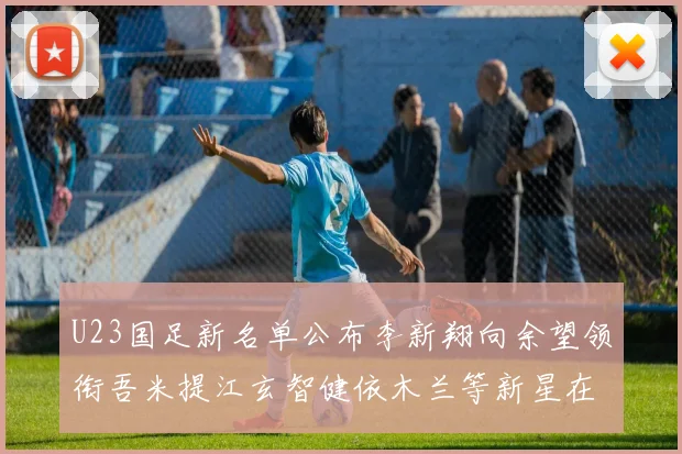 U23国足新名单公布李新翔向余望领衔吾米提江玄智健依木兰等新星在列