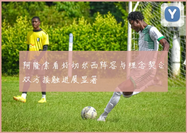 阿隆索看好切尔西阵容与理念契合双方接触进展显著
